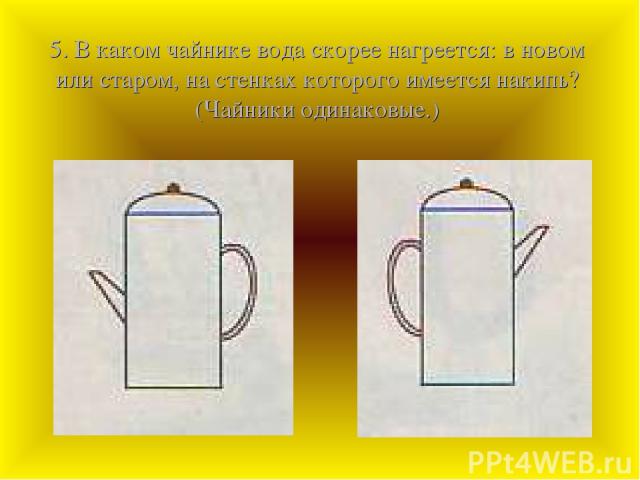 5. В каком чайнике вода скорее нагреется: в новом или старом, на стенках которого имеется накипь? (Чайники одинаковые.)
