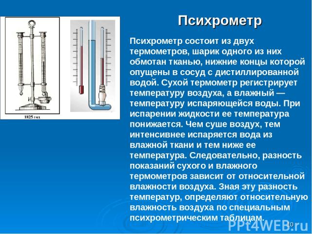 * Психрометр Психрометр состоит из двух термометров, шарик одного из них обмотан тканью, нижние концы которой опущены в сосуд с дистиллированной водой. Сухой термометр регистрирует температуру воздуха, а влажный — температуру испаряющейся воды. При …