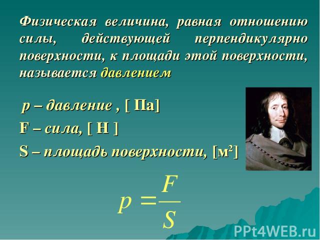 Физическая величина, равная отношению силы, действующей перпендикулярно поверхности, к площади этой поверхности, называется давлением р – давление , [ Па] F – сила, [ Н ] S – площадь поверхности, [м2]