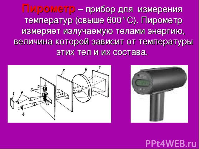 Пирометр – прибор для измерения температур (свыше 600°С). Пирометр измеряет излучаемую телами энергию, величина которой зависит от температуры этих тел и их состава.