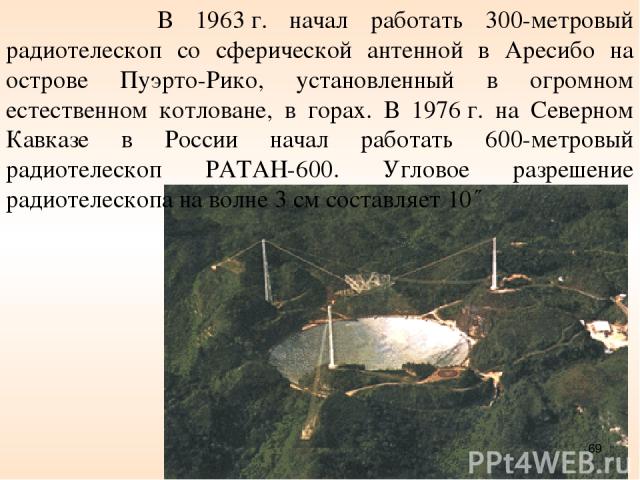 В 1963 г. начал работать 300-метровый радиотелескоп со сферической антенной в Аресибо на острове Пуэрто-Рико, установленный в огромном естественном котловане, в горах. В 1976 г. на Северном Кавказе в России начал работать 600-метровый радиотелескоп …