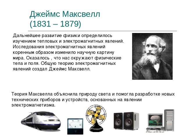 Джеймс Максвелл (1831 – 1879) Дальнейшее развитие физики определилось изучением тепловых и электромагнитных явлений. Исследования электромагнитных явлений коренным образом изменило научную картину мира. Оказалось , что нас окружают физические тела и…