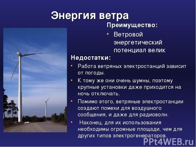 Энергия ветра Преимущество: Ветровой энергетический потенциал велик Недостатки: Работа ветряных электростанций зависит от погоды. К тому же они очень шумны, поэтому крупные установки даже приходится на ночь отключать. Помимо этого, ветряные электрос…