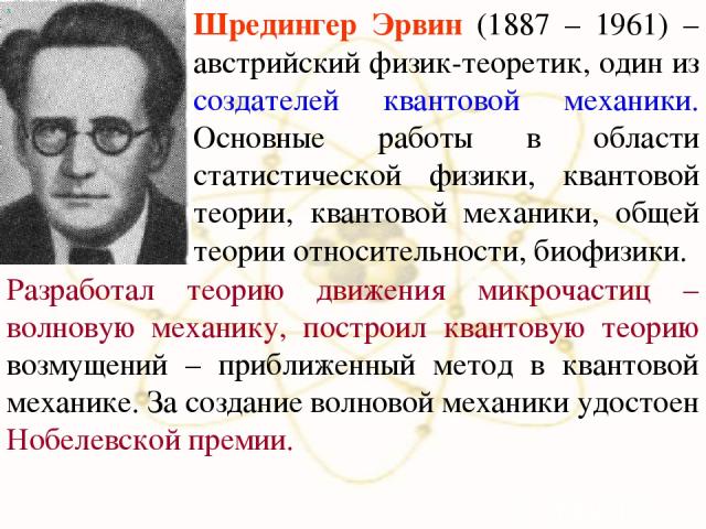 х Шредингер Эрвин (1887 – 1961) – австрийский физик-теоретик, один из создателей квантовой механики. Основные работы в области статистической физики, квантовой теории, квантовой механики, общей теории относительности, биофизики. Разработал теорию дв…