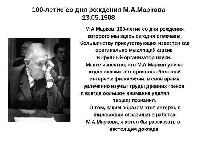 100-летие со дня рождения М.А.Маркова 13.05.1908 М.А.Марков, 100-летие со дня рождения которого мы здесь сегодня отмечаем, большинству присутствующих известен как оригинально мыслящий физик и крупный организатор науки. Менее известно, что М.А.Марков…