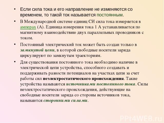 Если сила тока и его направление не изменяются со временем, то такой ток называется постоянным. В Международной системе единиц СИ сила тока измеряется в амперах (А). Единица измерения тока 1 А устанавливается по магнитному взаимодействию двух паралл…