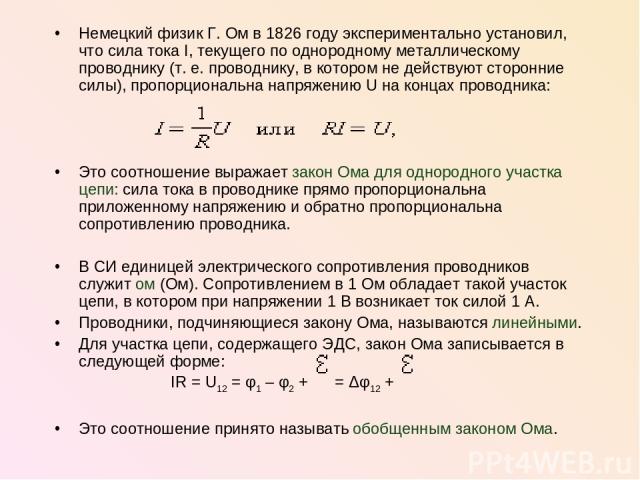 Немецкий физик Г. Ом в 1826 году экспериментально установил, что сила тока I, текущего по однородному металлическому проводнику (т. е. проводнику, в котором не действуют сторонние силы), пропорциональна напряжению U на концах проводника: Это соотнош…