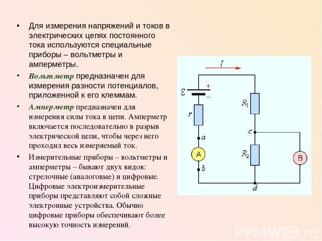 Для измерения напряжений и токов в электрических цепях постоянного тока используются специальные приборы – вольтметры и амперметры. Вольтметр предназначен для измерения разности потенциалов, приложенной к его клеммам. Амперметр предназначен для изме…