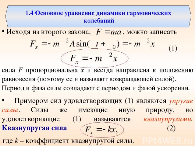 1.4 Основное уравнение динамики гармонических колебаний Исходя из второго закона, , можно записать сила F пропорциональна х и всегда направлена к положению равновесия (поэтому ее и называют возвращающей силой). Период и фаза силы совпадают с периодо…