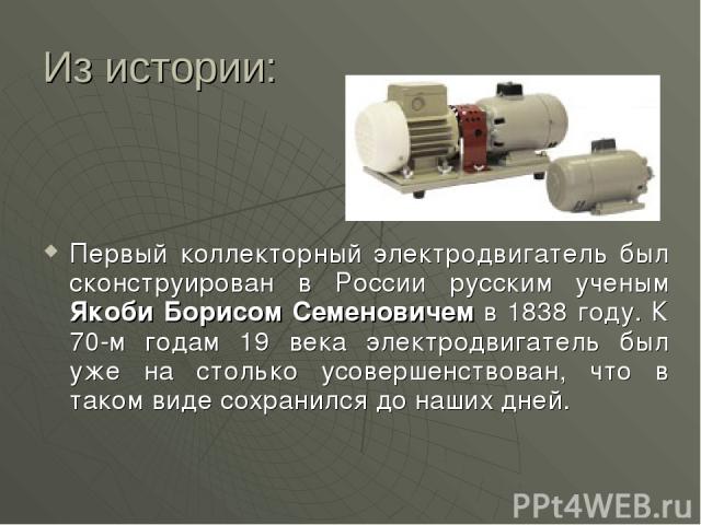 Из истории: Первый коллекторный электродвигатель был сконструирован в России русским ученым Якоби Борисом Семеновичем в 1838 году. К 70-м годам 19 века электродвигатель был уже на столько усовершенствован, что в таком виде сохранился до наших дней.