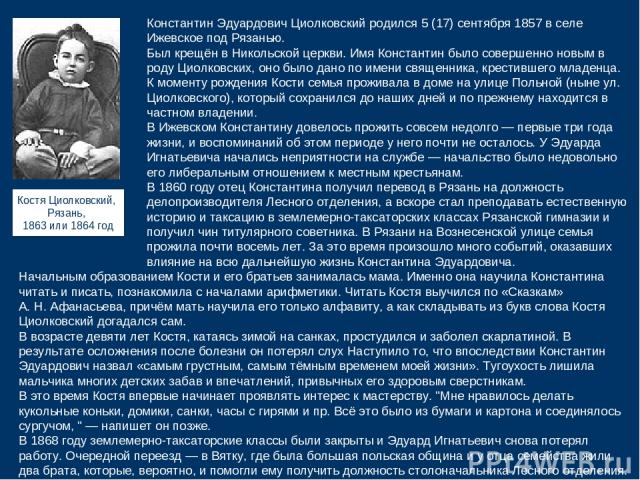 Константин Эдуардович Циолковский родился 5 (17) сентября 1857 в селе Ижевское под Рязанью. Был крещён в Никольской церкви. Имя Константин было совершенно новым в роду Циолковских, оно было дано по имени священника, крестившего младенца. К моменту р…