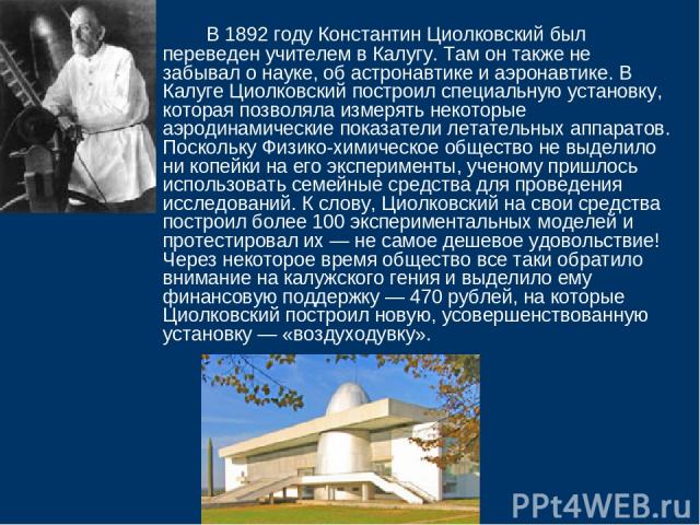 В 1892 году Константин Циолковский был переведен учителем в Калугу. Там он также не забывал о науке, об астронавтике и аэронавтике. В Калуге Циолковский построил специальную установку, которая позволяла измерять некоторые аэродинамические показатели…