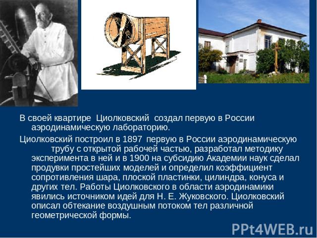В своей квартире Циолковский создал первую в России аэродинамическую лабораторию. Циолковский построил в 1897 первую в России аэродинамическую трубу с открытой рабочей частью, разработал методику эксперимента в ней и в 1900 на субсидию Академии наук…
