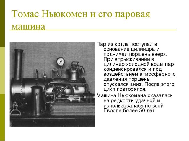 Томас Ньюкомен и его паровая машина Пар из котла поступал в основание цилиндра и поднимал поршень вверх. При впрыскивании в цилиндр холодной воды пар конденсировался и под воздействием атмосферного давления поршень опускался вниз. После этого цикл п…