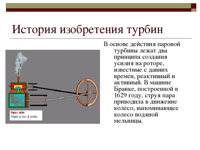 История изобретения турбин В основе действия паровой турбины лежат два принципа создания усилия на роторе, известные с давних времен, реактивный и активный. В машине Бранке, построенной в 1629 году, струя пара приводила в движение колесо, напоминающ…