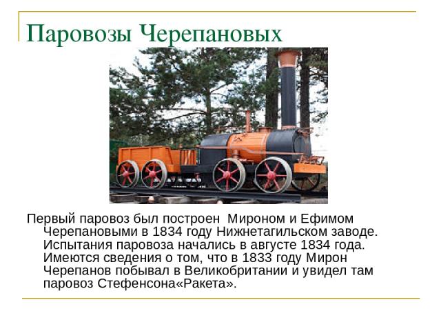 Паровозы Черепановых Первый паровоз был построен Мироном и Ефимом Черепановыми в 1834 году Нижнетагильском заводе. Испытания паровоза начались в августе 1834 года. Имеются сведения о том, что в 1833 году Мирон Черепанов побывал в Великобритании и ув…