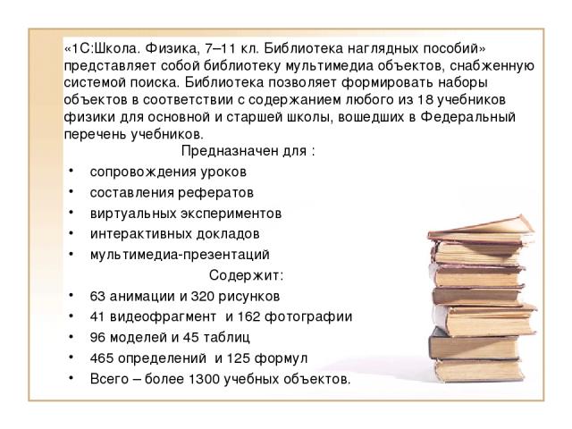 «1С:Школа. Физика, 7–11 кл. Библиотека наглядных пособий» представляет собой библиотеку мультимедиа объектов, снабженную системой поиска. Библиотека позволяет формировать наборы объектов в соответствии с содержанием любого из 18 учебников физики для…
