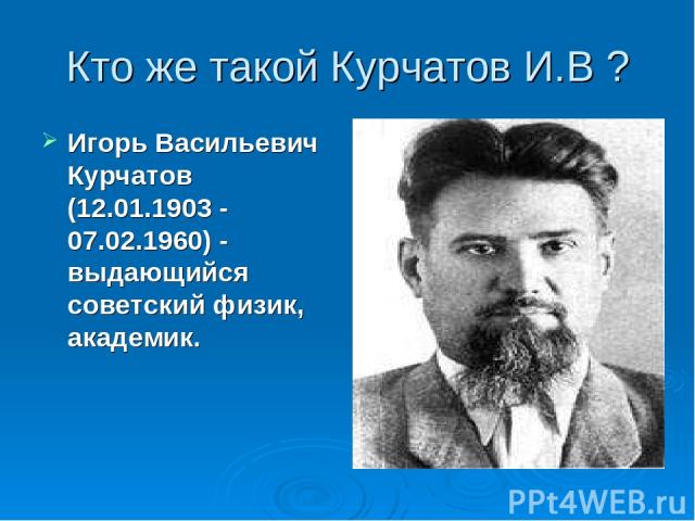 Кто же такой Курчатов И.В ? Игорь Васильевич Курчатов (12.01.1903 - 07.02.1960) - выдающийся советский физик, академик.
