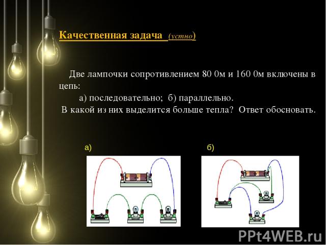 Качественная задача (устно) Две лампочки сопротивлением 80 0м и 160 0м включены в цепь: а) последовательно; б) параллельно. В какой из них выделится больше тепла? Ответ обосновать. а) б)