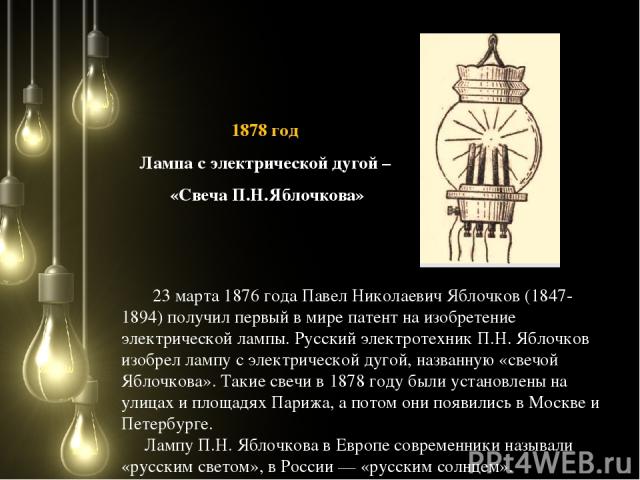23 марта 1876 года Павел Николаевич Яблочков (1847-1894) получил первый в мире патент на изобретение электрической лампы. Русский электротехник П.Н. Яблочков изобрел лампу с электрической дугой, названную «свечой Яблочкова». Такие свечи в 1878 году …