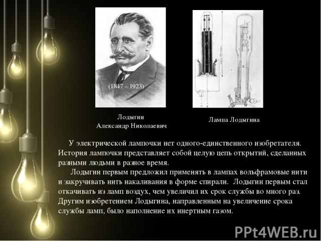 Лодыгин Александр Николаевич (1847 – 1923) Лампа Лодыгина У электрической лампочки нет одного-единственного изобретателя. История лампочки представляет собой целую цепь открытий, сделанных разными людьми в разное время. Лодыгин первым предложил прим…