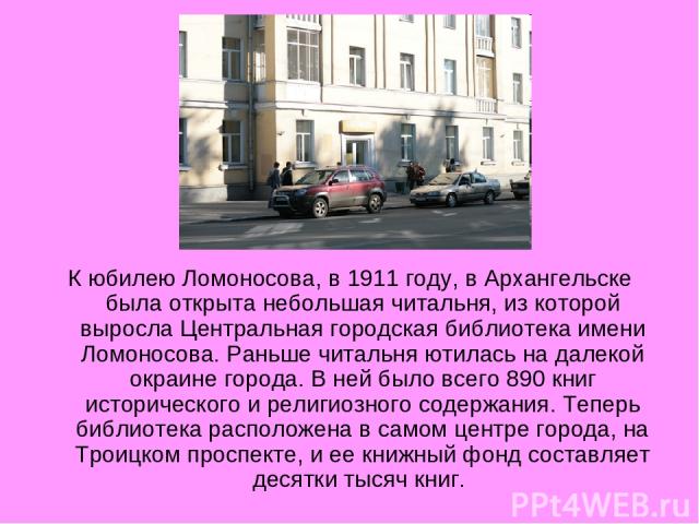 К юбилею Ломоносова, в 1911 году, в Архангельске была открыта небольшая читальня, из которой выросла Центральная городская библиотека имени Ломоносова. Раньше читальня ютилась на далекой окраине города. В ней было всего 890 книг исторического и рели…