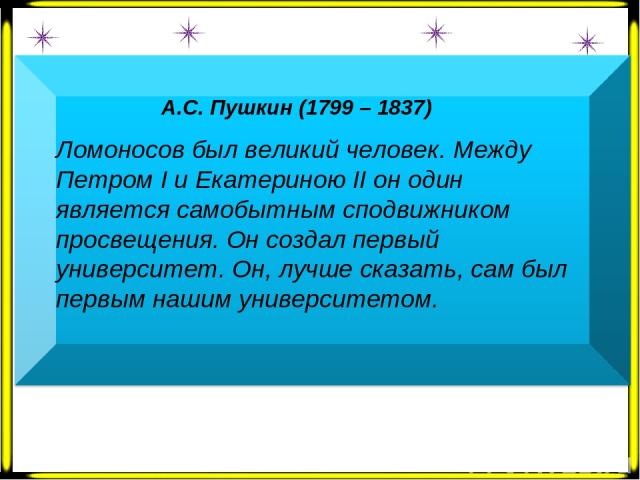 А.С. Пушкин (1799 – 1837) Ломоносов был великий человек. Между Петром Ι и Екатериною ΙΙ он один является самобытным сподвижником просвещения. Он создал первый университет. Он, лучше сказать, сам был первым нашим университетом.  