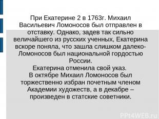 При Екатерине 2 в 1763г. Михаил Васильевич Ломоносов был отправлен в отставку. О