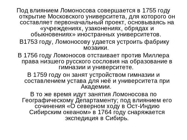 Под влиянием Ломоносова совершается в 1755 году открытие Московского университета, для которого он составляет первоначальный проект, основываясь на «учреждениях, узаконениях, обрядах и обыкновениях» иностранных университетов. В1753 году, Ломоносову …