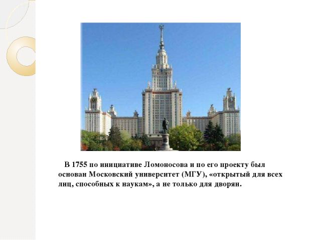 В 1755 по инициативе Ломоносова и по его проекту был основан Московский университет (МГУ), «открытый для всех лиц, способных к наукам», а не только для дворян.