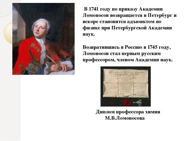 Возвратившись в Россию в 1745 году, Ломоносов стал первым русским профессором, членом Академии наук. В 1741 году по приказу Академии Ломоносов возвращается в Петербург и вскоре становится адъюнктом по физике при Петербургской Академии наук. Диплом п…