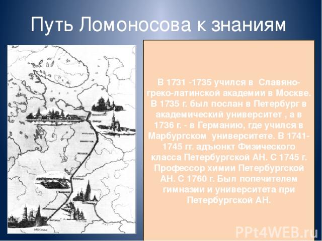 Путь Ломоносова к знаниям В 1731 -1735 учился в Славяно-греко-латинской академии в Москве. В 1735 г. был послан в Петербург в академический университет , а в 1736 г. - в Германию, где учился в Марбургском университете. В 1741-1745 гг. адъюнкт Физиче…