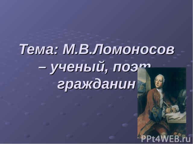 Тема: М.В.Ломоносов – ученый, поэт, гражданин