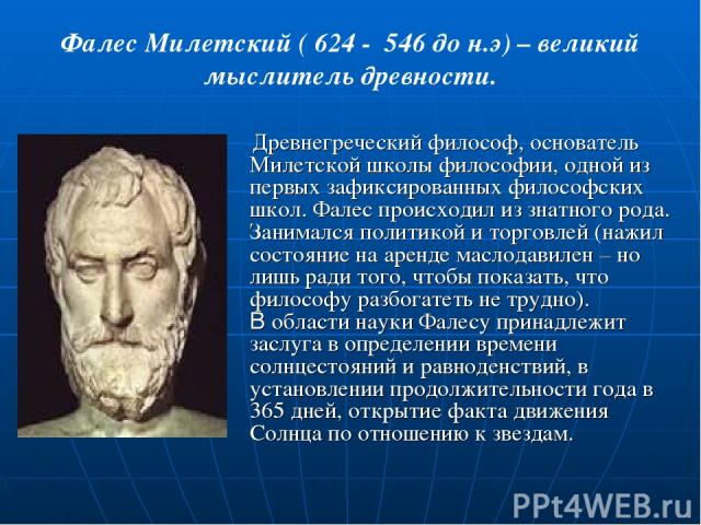 Фалес Милетский ( 624 - 546 до н.э) – великий мыслитель древности. Древнегреческий философ, основатель Милетской школы философии, одной из первых зафиксированных философских школ. Фалес происходил из знатного рода. Занимался политикой и торговлей (н…