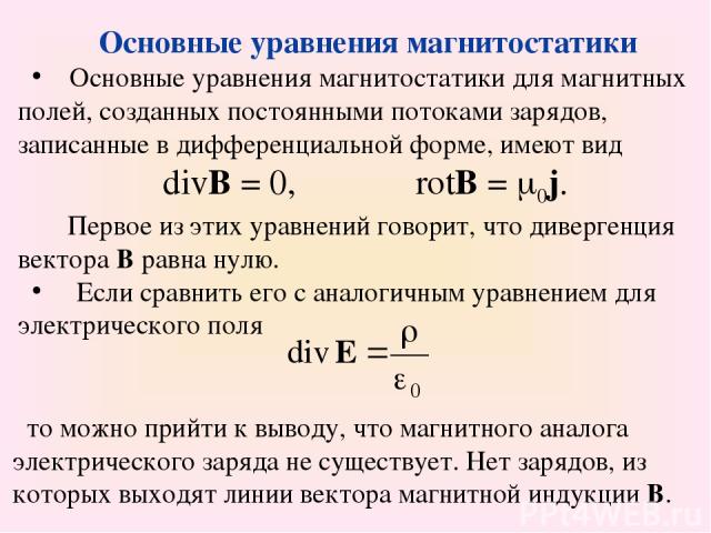 Основные уравнения магнитостатики Основные уравнения магнитостатики для магнитных полей, созданных постоянными потоками зарядов, записанные в дифференциальной форме, имеют вид divB = 0, rotB = 0j. Первое из этих уравнений говорит, что дивергенция ве…
