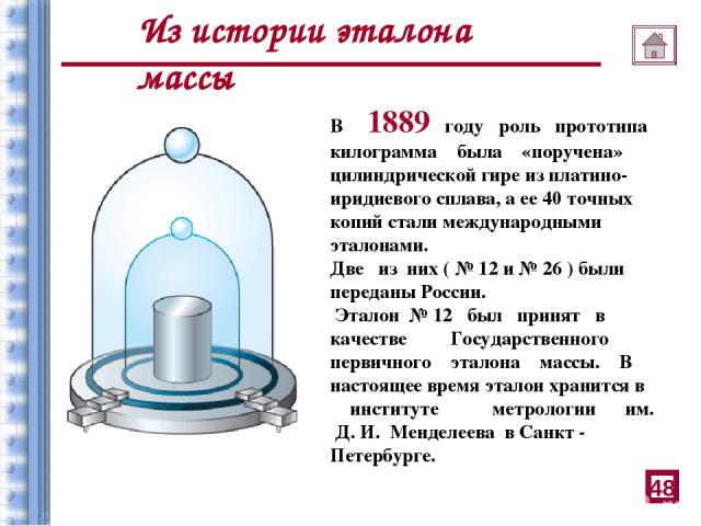 В 1889 году роль прототипа килограмма была «поручена» цилиндрической гире из платино-иридиевого сплава, а ее 40 точных копий стали международными эталонами. Две из них ( № 12 и № 26 ) были переданы России. Эталон № 12 был принят в качестве Государст…