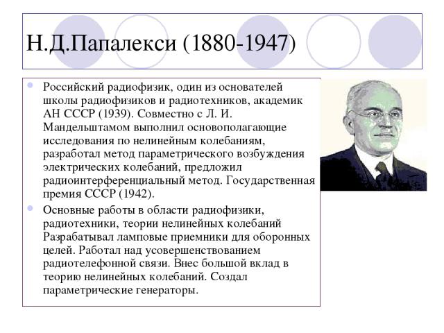 Н.Д.Папалекси (1880-1947) Российский радиофизик, один из основателей школы радиофизиков и радиотехников, академик АН СССР (1939). Совместно с Л. И. Мандельштамом выполнил основополагающие исследования по нелинейным колебаниям, разработал метод парам…