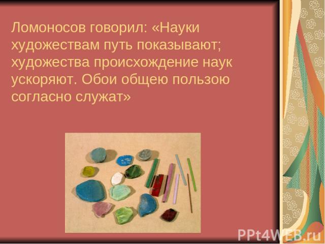Ломоносов говорил: «Науки художествам путь показывают; художества происхождение наук ускоряют. Обои общею пользою согласно служат»
