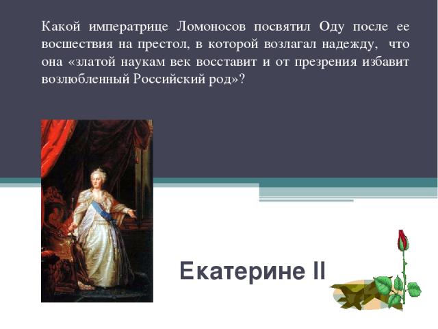 Екатерине II Какой императрице Ломоносов посвятил Оду после ее восшествия на престол, в которой возлагал надежду, что она «златой наукам век восставит и от презрения избавит возлюбленный Российский род»?