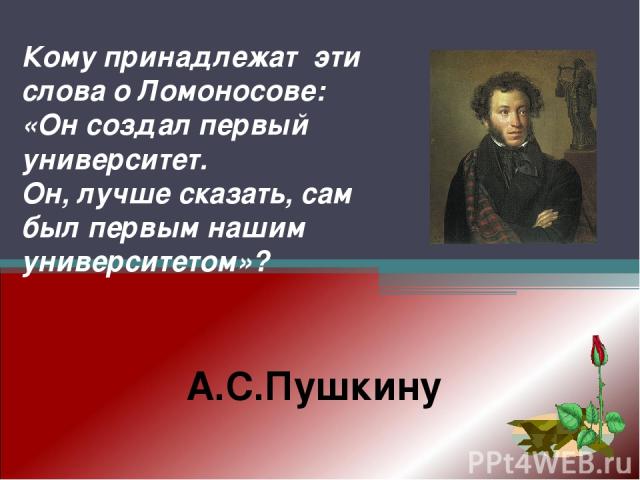 А.С.Пушкину Кому принадлежат эти слова о Ломоносове: «Он создал первый университет. Он, лучше сказать, сам был первым нашим университетом»?