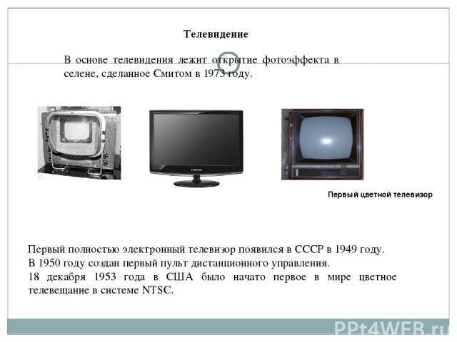 В основе телевидения лежит открытие фотоэффекта в селене, сделанное Смитом в 1973 году. Первый полностью электронный телевизор появился в СССР в 1949 году. В 1950 году создан первый пульт дистанционного управления. 18 декабря 1953 года в США было на…