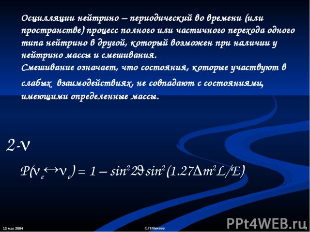 13 мая 2004 * С.П.Михеев Осцилляции нейтрино – периодический во времени (или пространстве) процесс полного или частичного перехода одного типа нейтрино в другой, который возможен при наличии у нейтрино массы и смешивания. Смешивание означает, что со…