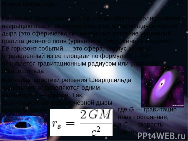 Решение Шварцшильда Решением Шварцшильда точно описывается изолированная невращающаяся, незаряженная и не испаряющаяся чёрная дыра (это сферически симметричное решение уравнений гравитационного поля (уравнений Эйнштейна) в вакууме). Её горизонт собы…