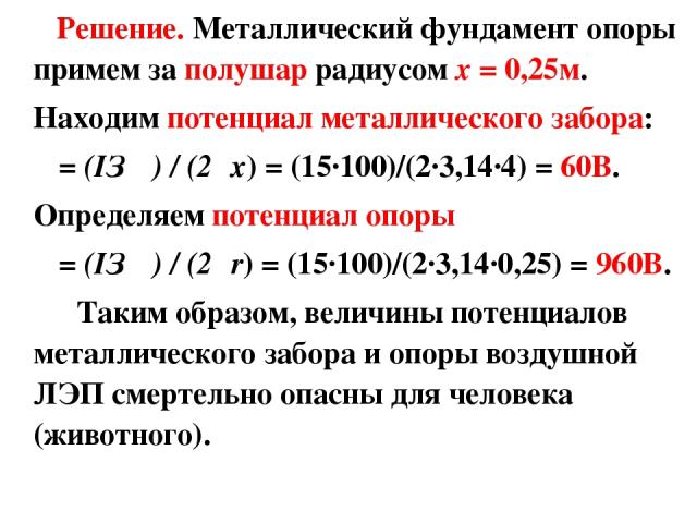 Решение. Металлический фундамент опоры примем за полушар радиусом x = 0,25м. Находим потенциал металлического забора: φ = (IЗ ρ) / (2πx) = (15·100)/(2·3,14·4) = 60В. Определяем потенциал опоры φ = (IЗ ρ) / (2πr) = (15·100)/(2·3,14·0,25) = 960В. Таки…
