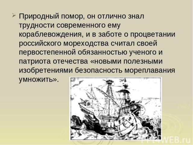 Природный помор, он отлично знал трудности современного ему кораблевождения, и в заботе о процветании российского мореходства считал своей первостепенной обязанностью ученого и патриота отечества «новыми полезными изобретениями безопасность мореплав…