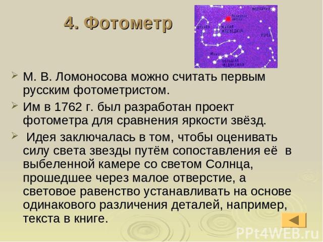 4. Фотометр М. В. Ломоносова можно считать первым русским фотометристом. Им в 1762 г. был разработан проект фотометра для сравнения яркости звёзд. Идея заключалась в том, чтобы оценивать силу света звезды путём сопоставления её в выбеленной камере с…