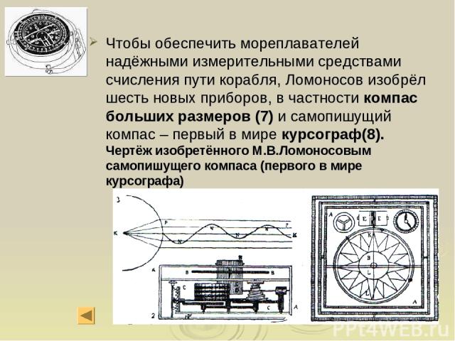 Чтобы обеспечить мореплавателей надёжными измерительными средствами счисления пути корабля, Ломоносов изобрёл шесть новых приборов, в частности компас больших размеров (7) и самопишущий компас – первый в мире курсограф(8). Чертёж изобретённого М.В.Л…