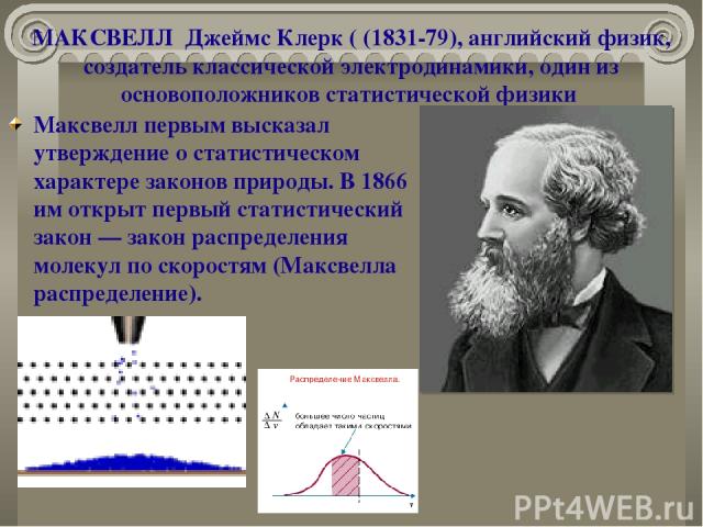 МАКСВЕЛЛ Джеймс Клерк ( (1831-79), английский физик, создатель классической электродинамики, один из основоположников статистической физики   Максвелл первым высказал утверждение о статистическом характере законов природы. В 1866 им открыт первый ст…