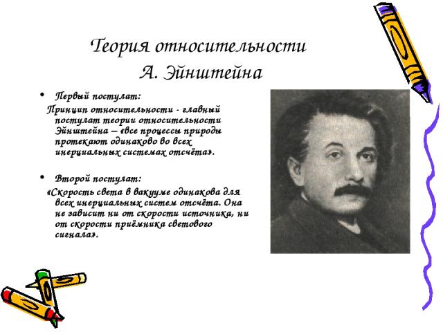 Теория относительности А. Эйнштейна Первый постулат: Принцип относительности - главный постулат теории относительности Эйнштейна – «все процессы природы протекают одинаково во всех инерциальных системах отсчёта». Второй постулат: «Скорость света в в…