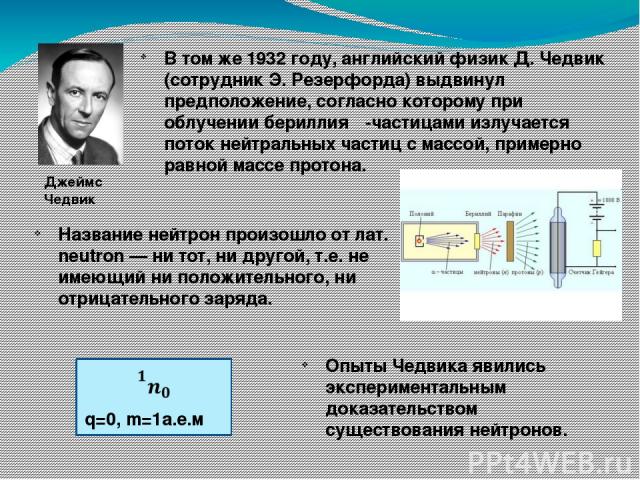 В том же 1932 году, английский физик Д. Чедвик (сотрудник Э. Резерфорда) выдвинул предположение, согласно которому при облучении бериллия α-частицами излучается поток нейтральных частиц с массой, примерно равной массе протона. Название нейтрон произ…